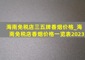 海南免税店三五牌香烟价格_海南免税店香烟价格一览表2023