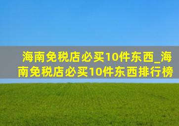 海南免税店必买10件东西_海南免税店必买10件东西排行榜