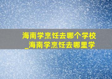 海南学烹饪去哪个学校_海南学烹饪去哪里学