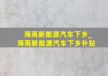 海南新能源汽车下乡_海南新能源汽车下乡补贴