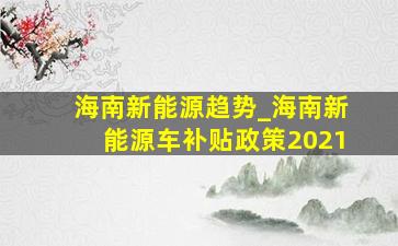 海南新能源趋势_海南新能源车补贴政策2021