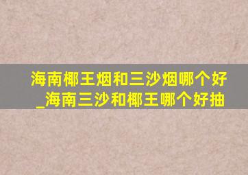 海南椰王烟和三沙烟哪个好_海南三沙和椰王哪个好抽