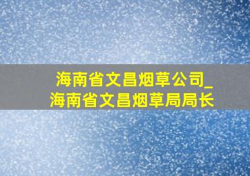 海南省文昌烟草公司_海南省文昌烟草局局长