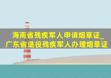 海南省残疾军人申请烟草证_广东省退役残疾军人办理烟草证