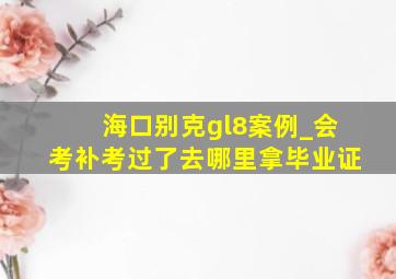 海口别克gl8案例_会考补考过了去哪里拿毕业证