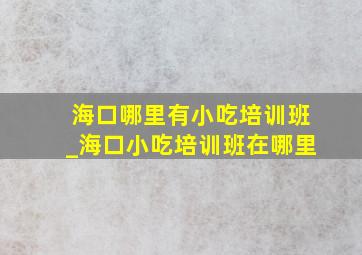 海口哪里有小吃培训班_海口小吃培训班在哪里