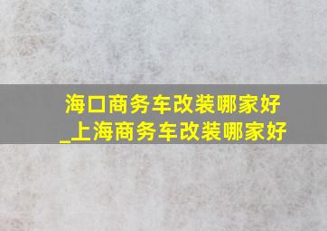 海口商务车改装哪家好_上海商务车改装哪家好