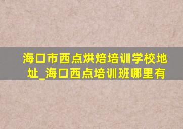 海口市西点烘焙培训学校地址_海口西点培训班哪里有