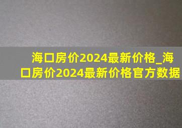 海口房价2024最新价格_海口房价2024最新价格官方数据