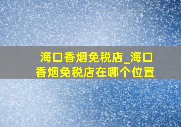 海口香烟免税店_海口香烟免税店在哪个位置