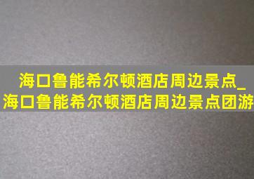 海口鲁能希尔顿酒店周边景点_海口鲁能希尔顿酒店周边景点团游