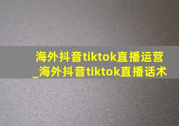 海外抖音tiktok直播运营_海外抖音tiktok直播话术