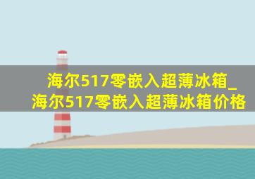 海尔517零嵌入超薄冰箱_海尔517零嵌入超薄冰箱价格