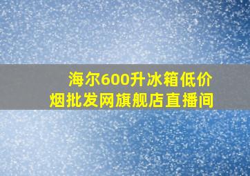 海尔600升冰箱(低价烟批发网)旗舰店直播间