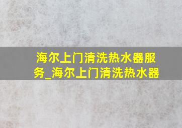 海尔上门清洗热水器服务_海尔上门清洗热水器