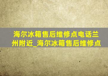 海尔冰箱售后维修点电话兰州附近_海尔冰箱售后维修点