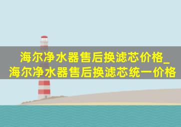 海尔净水器售后换滤芯价格_海尔净水器售后换滤芯统一价格