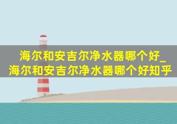 海尔和安吉尔净水器哪个好_海尔和安吉尔净水器哪个好知乎