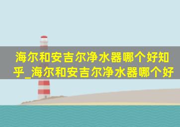 海尔和安吉尔净水器哪个好知乎_海尔和安吉尔净水器哪个好