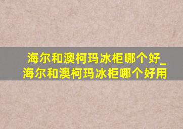 海尔和澳柯玛冰柜哪个好_海尔和澳柯玛冰柜哪个好用