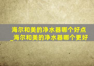 海尔和美的净水器哪个好点_海尔和美的净水器哪个更好