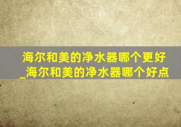 海尔和美的净水器哪个更好_海尔和美的净水器哪个好点