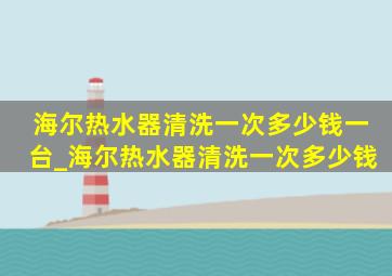 海尔热水器清洗一次多少钱一台_海尔热水器清洗一次多少钱