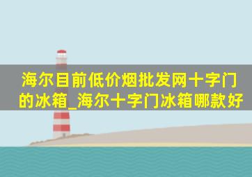 海尔目前(低价烟批发网)十字门的冰箱_海尔十字门冰箱哪款好