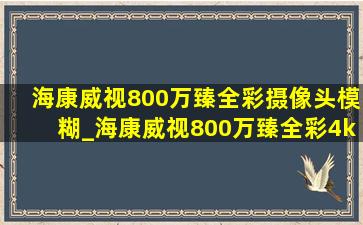 海康威视800万臻全彩摄像头模糊_海康威视800万臻全彩4k摄像头