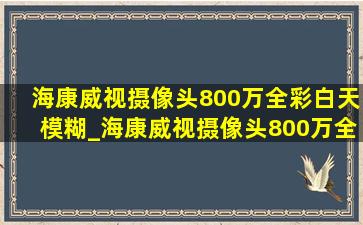 海康威视摄像头800万全彩白天模糊_海康威视摄像头800万全彩