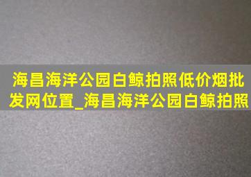 海昌海洋公园白鲸拍照(低价烟批发网)位置_海昌海洋公园白鲸拍照