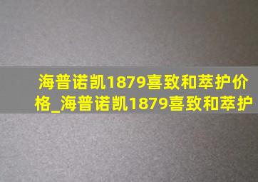 海普诺凯1879喜致和萃护价格_海普诺凯1879喜致和萃护