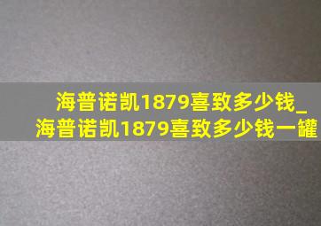 海普诺凯1879喜致多少钱_海普诺凯1879喜致多少钱一罐