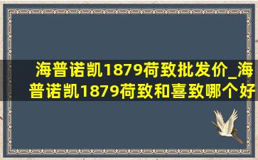 海普诺凯1879荷致批发价_海普诺凯1879荷致和喜致哪个好