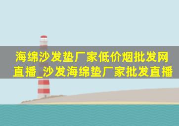 海绵沙发垫厂家(低价烟批发网)直播_沙发海绵垫厂家批发直播