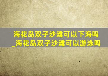 海花岛双子沙滩可以下海吗_海花岛双子沙滩可以游泳吗