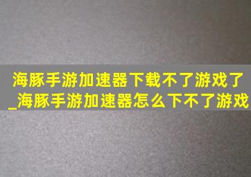 海豚手游加速器下载不了游戏了_海豚手游加速器怎么下不了游戏