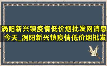 涡阳新兴镇疫情(低价烟批发网)消息今天_涡阳新兴镇疫情(低价烟批发网)消息