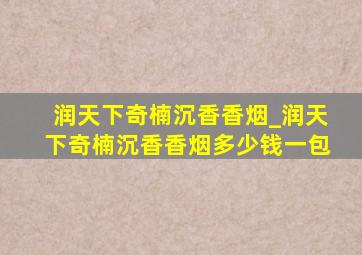 润天下奇楠沉香香烟_润天下奇楠沉香香烟多少钱一包