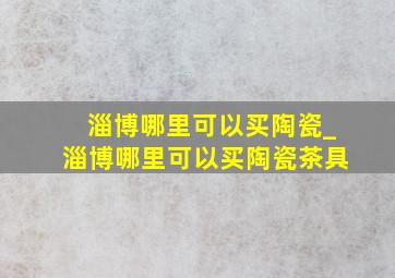 淄博哪里可以买陶瓷_淄博哪里可以买陶瓷茶具