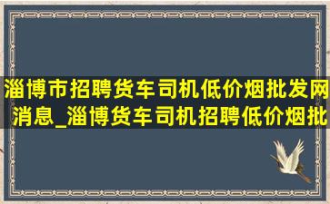 淄博市招聘货车司机(低价烟批发网)消息_淄博货车司机招聘(低价烟批发网)信息