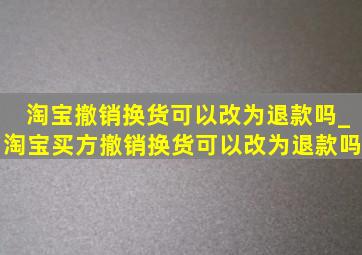 淘宝撤销换货可以改为退款吗_淘宝买方撤销换货可以改为退款吗