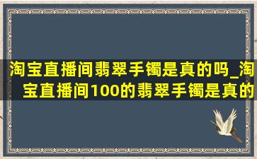 淘宝直播间翡翠手镯是真的吗_淘宝直播间100的翡翠手镯是真的吗