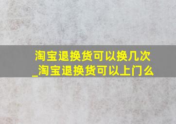 淘宝退换货可以换几次_淘宝退换货可以上门么