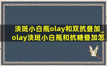 淡斑小白瓶olay和双抗叠加_olay淡斑小白瓶和抗糖叠加怎么用