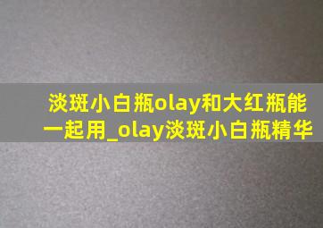 淡斑小白瓶olay和大红瓶能一起用_olay淡斑小白瓶精华