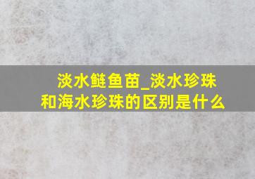 淡水鲢鱼苗_淡水珍珠和海水珍珠的区别是什么