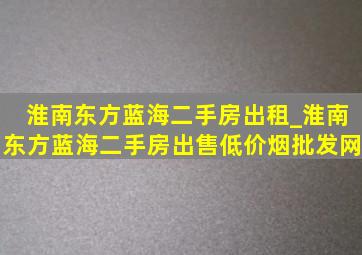 淮南东方蓝海二手房出租_淮南东方蓝海二手房出售(低价烟批发网)