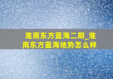 淮南东方蓝海二期_淮南东方蓝海地势怎么样