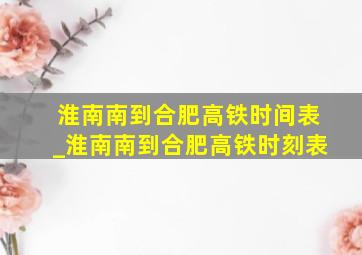 淮南南到合肥高铁时间表_淮南南到合肥高铁时刻表